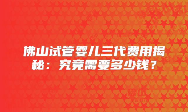 佛山试管婴儿三代费用揭秘：究竟需要多少钱？