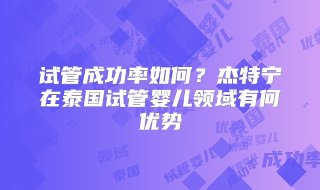 试管成功率如何？杰特宁在泰国试管婴儿领域有何优势