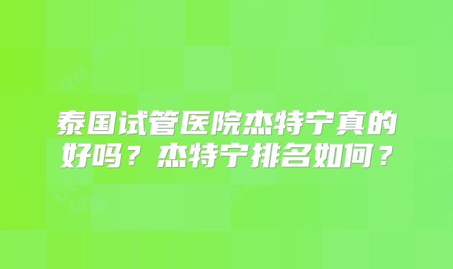 泰国试管医院杰特宁真的好吗?杰特宁排名如何?