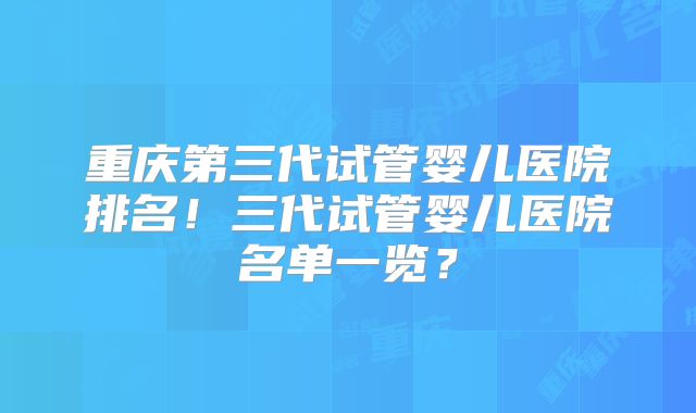 重庆第三代试管婴儿医院排名!三代试管婴儿医院名单一览?