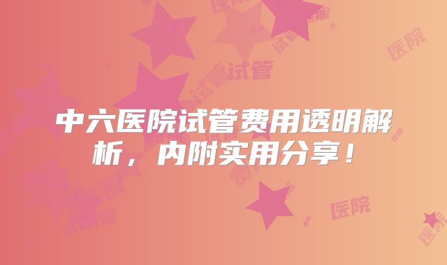 中六医院试管费用透明解析,内附实用分享!