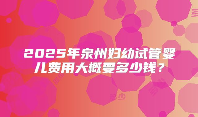 2025年泉州妇幼试管婴儿费用大概要多少钱?