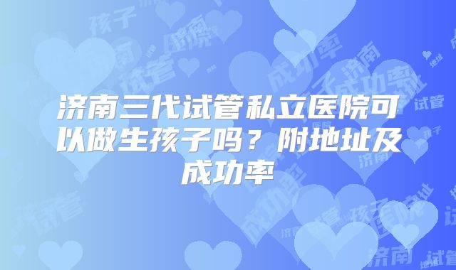 济南三代试管私立医院可以做生孩子吗？附地址及成功率