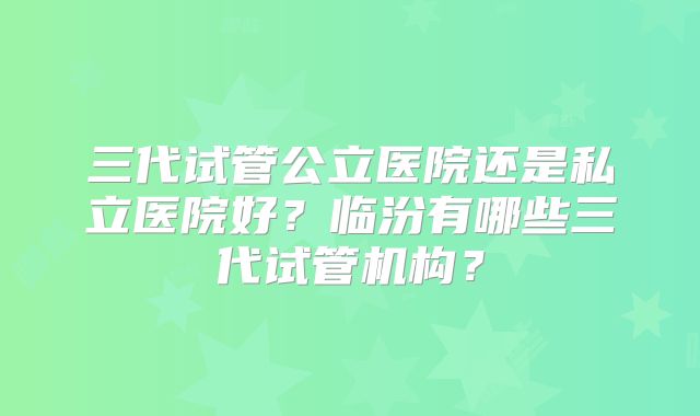 三代试管公立医院还是私立医院好?临汾有哪些三代试管机构?