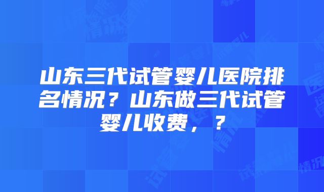 山东三代试管婴儿医院排名情况？山东做三代试管婴儿收费，？