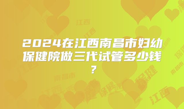 2024在江西南昌市妇幼保健院做三代试管多少钱?