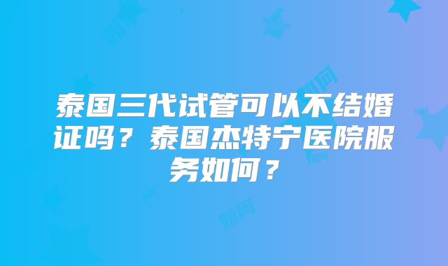 泰国三代试管可以不结婚证吗?泰国杰特宁医院服务如何?