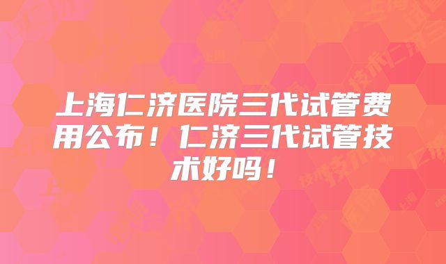 上海仁济医院三代试管费用公布！仁济三代试管技术好吗！