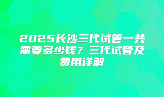 2025长沙三代试管一共需要多少钱?三代试管及费用详解