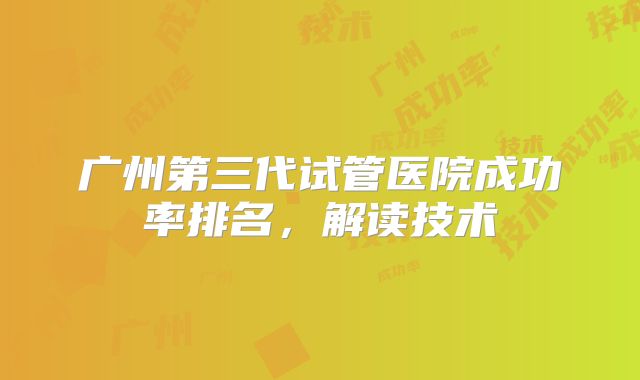 广州第三代试管医院成功率排名,解读技术