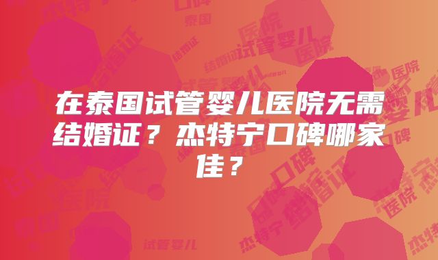 在泰国试管婴儿医院无需结婚证？杰特宁口碑哪家佳？