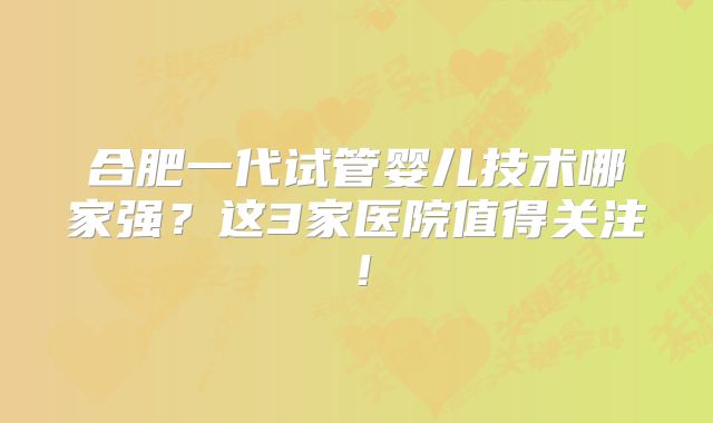 合肥一代试管婴儿技术哪家强?这3家医院值得关注!