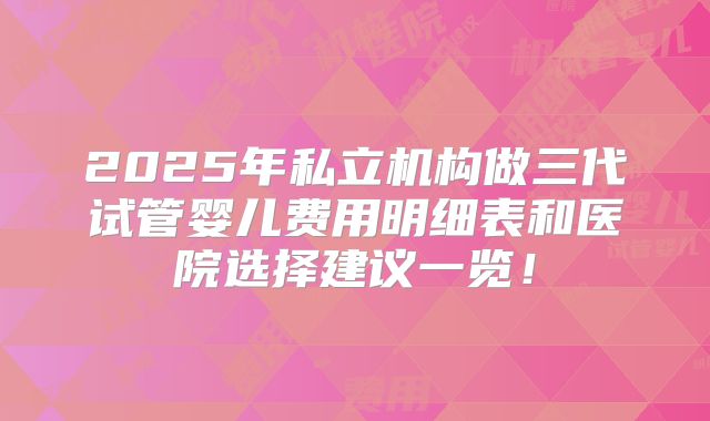 2025年私立机构做三代试管婴儿费用明细表和医院选择建议一览!