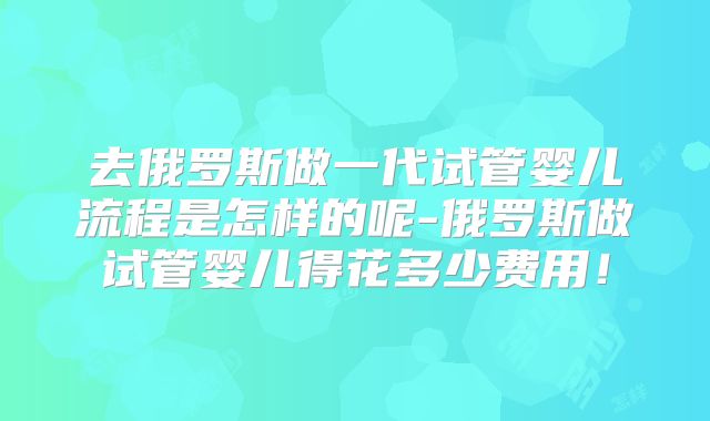 去俄罗斯做一代试管婴儿流程是怎样的呢-俄罗斯做试管婴儿得花多少费用！