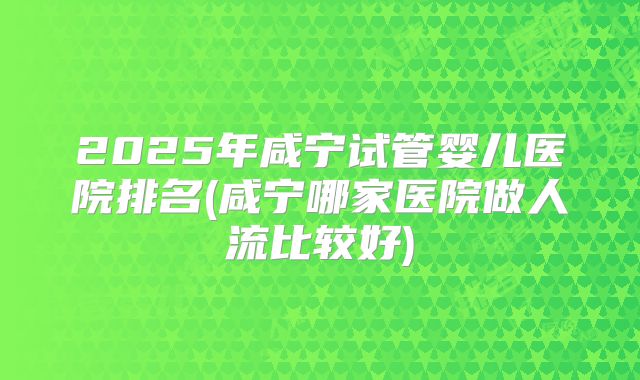 2025年咸宁试管婴儿医院排名(咸宁哪家医院做人流比较好)