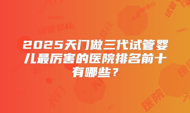 2025天门做三代试管婴儿最厉害的医院排名前十有哪些?