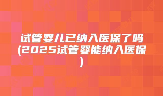 试管婴儿已纳入医保了吗(2025试管婴能纳入医保)