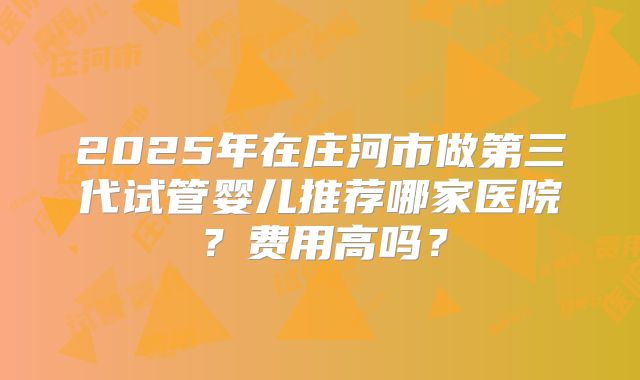 2025年在庄河市做第三代试管婴儿推荐哪家医院?费用高吗?