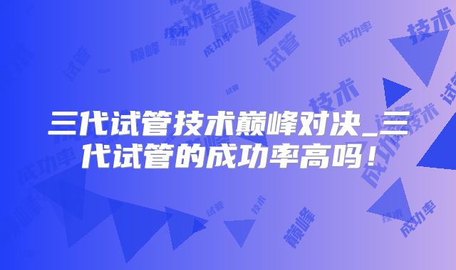 三代试管技术巅峰对决_三代试管的成功率高吗!