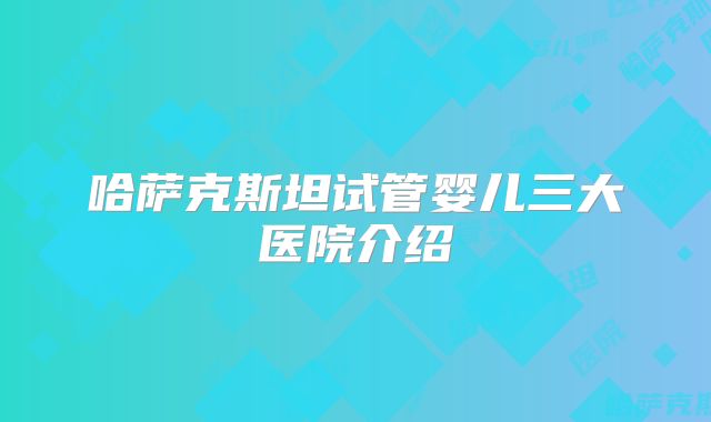 哈萨克斯坦试管婴儿三大医院介绍