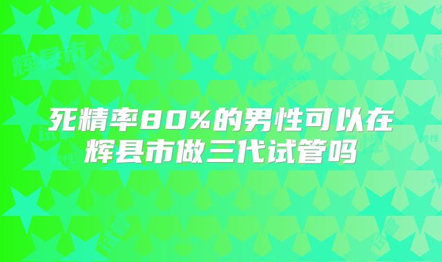 死精率80%的男性可以在辉县市做三代试管吗