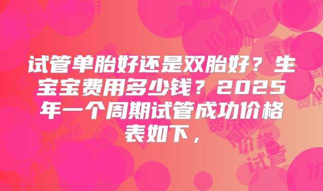 试管单胎好还是双胎好？生宝宝费用多少钱？2025年一个周期试管成功价格表如下，