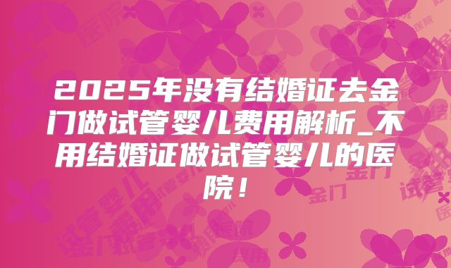 2025年没有结婚证去金门做试管婴儿费用解析_不用结婚证做试管婴儿的医院!