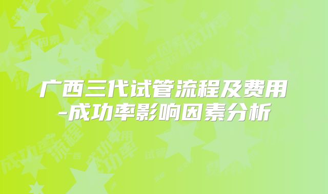 广西三代试管流程及费用-成功率影响因素分析
