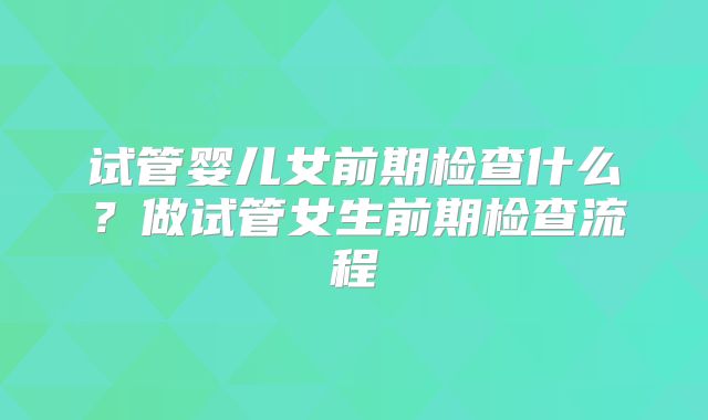试管婴儿女前期检查什么？做试管女生前期检查流程