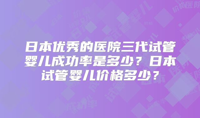 日本优秀的医院三代试管婴儿成功率是多少？日本试管婴儿价格多少？