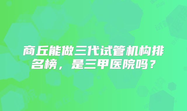 商丘能做三代试管机构排名榜,是三甲医院吗?