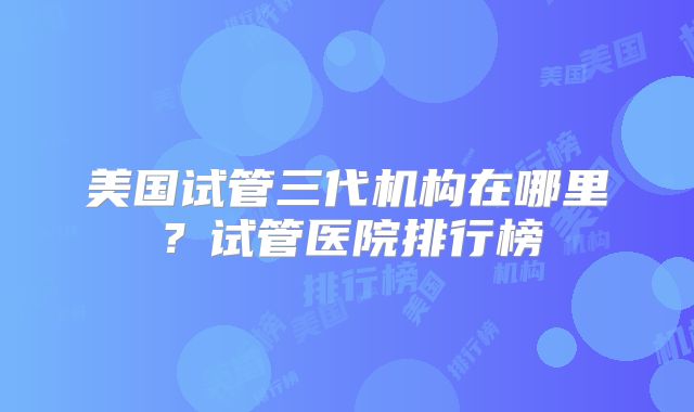 美国试管三代机构在哪里?试管医院排行榜