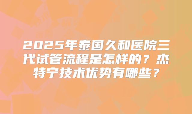 2025年泰国久和医院三代试管流程是怎样的?杰特宁技术优势有哪些?
