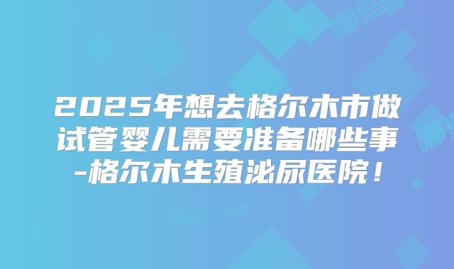 2025年想去格尔木市做试管婴儿需要准备哪些事-格尔木生殖泌尿医院！