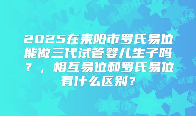 2025在耒阳市罗氏易位能做三代试管婴儿生子吗?,相互易位和罗氏易位有什么区别?