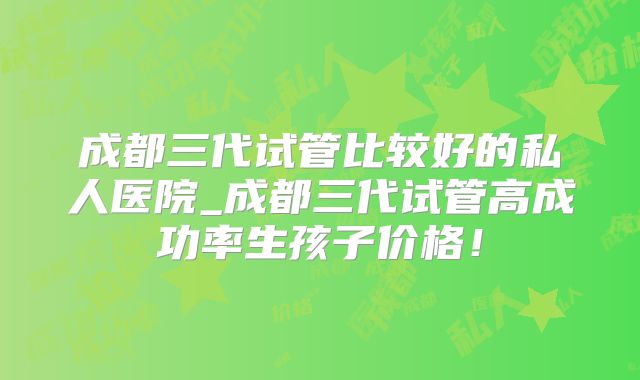 成都三代试管比较好的私人医院_成都三代试管高成功率生孩子价格!