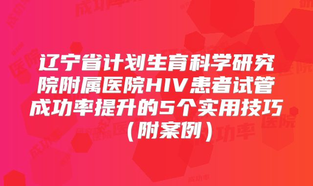 辽宁省计划生育科学研究院附属医院HIV患者试管成功率提升的5个实用技巧(附案例)