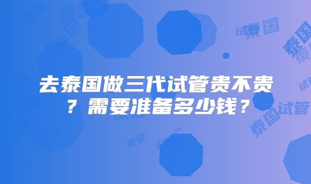 去泰国做三代试管贵不贵？需要准备多少钱？