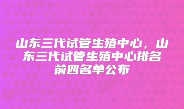 山东三代试管生殖中心，山东三代试管生殖中心排名前四名单公布
