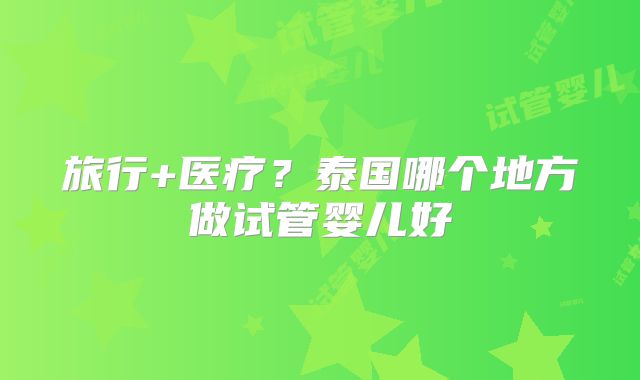 旅行+医疗?泰国哪个地方做试管婴儿好