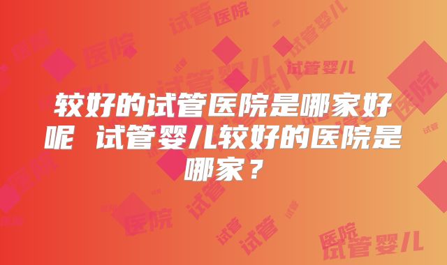 较好的试管医院是哪家好呢 试管婴儿较好的医院是哪家?