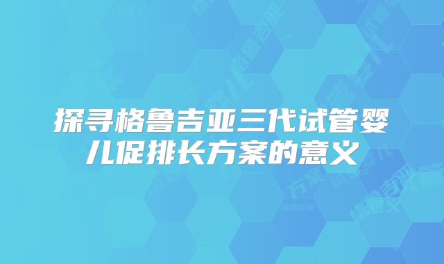 探寻格鲁吉亚三代试管婴儿促排长方案的意义