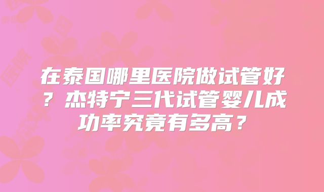 在泰国哪里医院做试管好？杰特宁三代试管婴儿成功率究竟有多高？