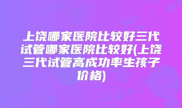 上饶哪家医院比较好三代试管哪家医院比较好(上饶三代试管高成功率生孩子价格)