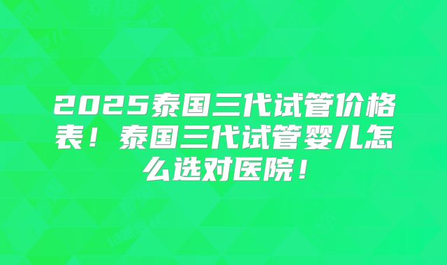 2025泰国三代试管价格表!泰国三代试管婴儿怎么选对医院!