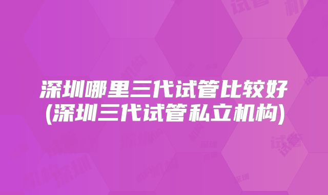 深圳哪里三代试管比较好(深圳三代试管私立机构)
