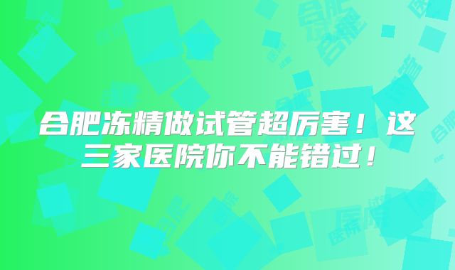合肥冻精做试管超厉害!这三家医院你不能错过!