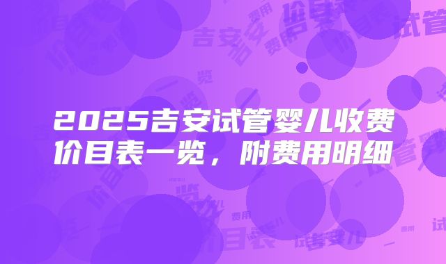 2025吉安试管婴儿收费价目表一览,附费用明细