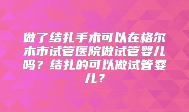 做了结扎手术可以在格尔木市试管医院做试管婴儿吗？结扎的可以做试管婴儿？
