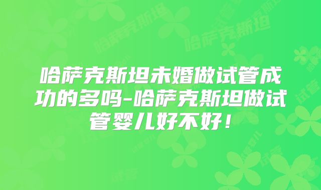 哈萨克斯坦未婚做试管成功的多吗-哈萨克斯坦做试管婴儿好不好!